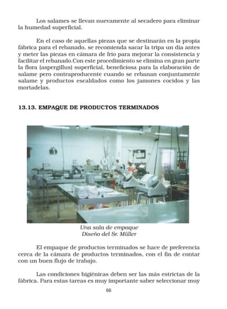 Los salames se llevan nuevamente al secadero para eliminar
la humedad superficial.

        En el caso de aquellas piezas que se destinarán en la propia
fábrica para el rebanado, se recomienda sacar la tripa un día antes
y meter las piezas en cámara de frío para mejorar la consistencia y
facilitar el rebanado.Con este procedimiento se elimina en gran parte
la flora (aspergillus) superficial, beneficiosa para la elaboración de
salame pero contraproducente cuando se rebanan conjuntamente
salame y productos escaldados como los jamones cocidos y las
mortadelas.


13.13. EMPAQUE DE PRODUCTOS TERMINADOS




                       Una sala de empaque
                       Diseño del Sr. Müller

      El empaque de productos terminados se hace de preferencia
cerca de la cámara de productos terminados, con el fin de contar
con un buen flujo de trabajo.

       Las condiciones higiénicas deben ser las más estrictas de la
fábrica. Para estas tareas es muy importante saber seleccionar muy
                                 66
 