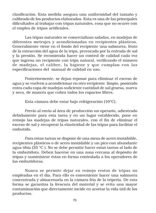clasificación. Esta medida asegura una uniformidad del tamaño y
calibrado de los productos elaborados. Esta es una de las principales
dificultades al trabajar con tripas naturales, cosa que no ocurre con
el empleo de tripas artificiales.

       Las tripas naturales se comercializan saladas, en madejas de
diferentes metrajes y acondicionadas en recipientes plásticos.
Generalmente viene en el fondo del recipiente una salmuera, fruto
de la extracción del agua de la tripa, provocada por la entrada de sal
y la presión. Se recomienda hacer un control de calidad cada vez
que ingresa un recipiente con tripa natural, verificando el número
de madejas, el calibre, la higiene y que cumplan con las
especificaciones del manual de calidad en uso.

       Posteriormente, se dejan reposar para eliminar el exceso de
agua y se vuelven a acondicionar en otro recipiente limpio, poniendo
entra cada capa de madejas suficiente cantidad de sal gruesa, nueva
y seca, de manera que cubra todos los espacios libres.

       Esta cámara debe estar bajo refrigeración (10ºC).

      Previo al envío al área de producción un operario, adiestrado
debidamente para esta tarea y en un lugar establecido, pone en
remojo las madejas de tripas naturales, con el fin de eliminar el
exceso de sal y recuperar la elasticidad de las tripas para facilitar el
embutido.

       Para estas tareas se dispone de una mesa de acero inoxidable,
recipientes plásticos o de acero inoxidable y un pico con abundante
agua tibia (35 ºC ). No se debe permitir hacer estas tareas al lado de
la embutidora. Deben hacerse en una zona cercana al depósito de
tripas y suministrar éstas en forma controlada a los operadores de
las embutidoras.

      Nunca se permite dejar en remojo restos de tripas no
empleadas en el día. Para ello es conveniente hacer una salmuera
concentrada y almacenarla en la cámara fría de la tripería. De esta
forma se garantiza la frescura del material y se evita una mayor
contaminación que directamente incide en acortar la vida útil de los
productos.
                                  70
 