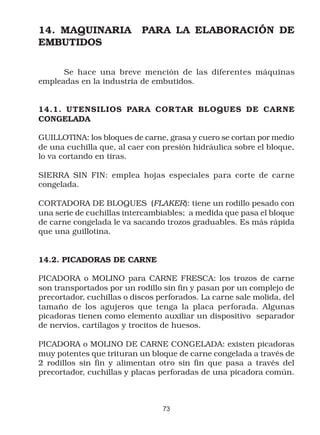 14. MAQUINARIA             PARA LA ELABORACIÓN DE
EMBUTIDOS

      Se hace una breve mención de las diferentes máquinas
empleadas en la industria de embutidos.


14.1. UTENSILIOS PARA CORTAR BLOQUES DE CARNE
CONGELADA

GUILLOTINA: los bloques de carne, grasa y cuero se cortan por medio
de una cuchilla que, al caer con presión hidráulica sobre el bloque,
lo va cortando en tiras.

SIERRA SIN FIN: emplea hojas especiales para corte de carne
congelada.

CORTADORA DE BLOQUES (FLAKER): tiene un rodillo pesado con
una serie de cuchillas intercambiables; a medida que pasa el bloque
de carne congelada le va sacando trozos graduables. Es más rápida
que una guillotina.


14.2. PICADORAS DE CARNE

PICADORA o MOLINO para CARNE FRESCA: los trozos de carne
son transportados por un rodillo sin fin y pasan por un complejo de
precortador, cuchillas o discos perforados. La carne sale molida, del
tamaño de los agujeros que tenga la placa perforada. Algunas
picadoras tienen como elemento auxiliar un dispositivo separador
de nervios, cartílagos y trocitos de huesos.

PICADORA o MOLINO DE CARNE CONGELADA: existen picadoras
muy potentes que trituran un bloque de carne congelada a través de
2 rodillos sin fin y alimentan otro sin fin que pasa a través del
precortador, cuchillas y placas perforadas de una picadora común.



                                 73
 