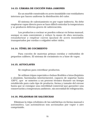 14.13. CÁMARA DE COCCIÓN PARA JAMONES

       Es un mueble construido en acero inoxidable con ventiladores
internos que hacen uniforme la distribución del calor.

       El sistema de calentamiento es por vapor indirecto. No debe
emplearse vapor directo pues se hace difícil controlar la temperatura
y se producen defectos graves de sobrecocción.

      Los productos a cocinar se pueden colocar en forma manual,
aunque es más conveniente y reduce la mano de obra necesaria,
estandarizar y emplear carros (jaulas) de acero inoxidable
transportados por ruedas o colgados sobre rieles.


14.14. TÚNEL DE COCIMIENTO

      Para cocción de materias primas cocidas y embutidos de
pequeños calibres. El sistema de cocimiento es a base de vapor.


14.15. AUTOCLAVES

       Se emplean para esterilizar productos.

       Se utilizan tripas especiales o bolsas flexibles o latas (hojalata
o aluminio, barnizadas interiormente), capaces de soportar hasta
120ºC, que se someten a un proceso térmico durante un tiempo
establecido para cada tipo de producto, forma y tamaño del envase
hasta que se consigue una esterilidad comercial que garantice una
conservación a temperatura ambiente, sin necesidad de refrigeración.


14.16. PELADORAS DE SALCHICHAS

  Eliminan la tripa celulósica de las salchichas en forma manual o
automática. Las automáticas son accionadas por vapor o aire
comprimido.



                                   79
 