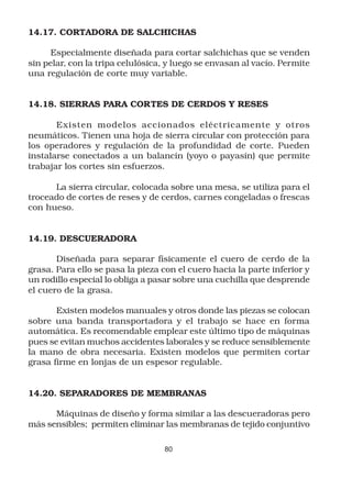 14.17. CORTADORA DE SALCHICHAS

     Especialmente diseñada para cortar salchichas que se venden
sin pelar, con la tripa celulósica, y luego se envasan al vacío. Permite
una regulación de corte muy variable.


14.18. SIERRAS PARA CORTES DE CERDOS Y RESES

       Existen modelos accionados eléctricamente y otros
neumáticos. Tienen una hoja de sierra circular con protección para
los operadores y regulación de la profundidad de corte. Pueden
instalarse conectados a un balancín (yoyo o payasín) que permite
trabajar los cortes sin esfuerzos.

      La sierra circular, colocada sobre una mesa, se utiliza para el
troceado de cortes de reses y de cerdos, carnes congeladas o frescas
con hueso.


14.19. DESCUERADORA

       Diseñada para separar físicamente el cuero de cerdo de la
grasa. Para ello se pasa la pieza con el cuero hacia la parte inferior y
un rodillo especial lo obliga a pasar sobre una cuchilla que desprende
el cuero de la grasa.

       Existen modelos manuales y otros donde las piezas se colocan
sobre una banda transportadora y el trabajo se hace en forma
automática. Es recomendable emplear este último tipo de máquinas
pues se evitan muchos accidentes laborales y se reduce sensiblemente
la mano de obra necesaria. Existen modelos que permiten cortar
grasa firme en lonjas de un espesor regulable.


14.20. SEPARADORES DE MEMBRANAS

      Máquinas de diseño y forma similar a las descueradoras pero
más sensibles; permiten eliminar las membranas de tejido conjuntivo

                                  80
 