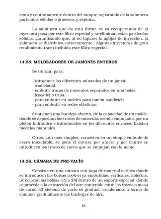 lenta y contínuamente dentro del tanque, separando de la salmuera
partículas sólidas o grasosas y espuma.

       La salmuera que de esta forma se va recuperando de la
inyectora pasa por este filtro especial y se eliminan estas partículas
sólidas, garantizando que, al no taparse la agujas de inyección, la
salmuera se distribuya correctamente. Algunas inyectoras de gran
rendimiento traen incluído este filtro especial.


14.25. MOLDEADORES DE JAMONES ENTEROS

      Se utilizan para:

      - introducir los diferentes músculos de un jamón
        tradicional.
      - embutir trozos de músculos separados en una bolsa
        (cook-in) o tripa.
      - para embutir en moldes para jamón sandwich
      - para embutir en redes elásticas.

       Contienen una bandeja abierta, de la capacidad de un molde,
donde se depositan los trozos de músculo, siendo empujados por un
pistón hidráulico e introducidos en los diferentes envases. Existen
modelos manuales.

      Otros, aún más simples, consisten en un simple embudo de
acero inoxidable; se pone el envase por afuera y por dentro se
introducen los trozos de carne que se empujan con la mano.


14.26. CÁMARA DE PRE-VACÍO

       Consiste en una cámara con tapa de material acrílico donde
se introducen las bolsas cook-in ya embutidas, verticales, abiertas.
Se colocan las bolsas (12 a 24) dentro de un soporte especial donde
se procede a la extracción del aire contenido entre los trozos o masa
de carne. El sistema de vacío es gradual, escalonado, a forma de
eliminar gradualmente las burbujas de aire.

                                  83
 