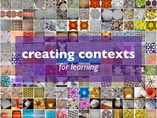 creating contexts
                                                     for learning




http://www.ﬂickr.com/photos/44315708@N00/109795806
 