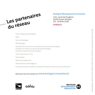 aires
                                                          bretagne développement innovation


     arten
                                                          1 bis, route de Fougères


Les p eau
                                                          35140 cesson-sévigné
                                                          Tél. : 02 99 84 53 00


  u rés
                                                          rbi@bdi.fr
d




                                                                                              Création graphique : idoine-id.fr - Rennes / Rédaction : Béatrice Erksen / Crédit photos : Dominique Leroux, Emmanuel Pain, BDI
    Conseil régional de Bretagne
    Oséo
    Direccte Bretagne
    INPI Bretagne
    Chambres de commerce et d’industrie territoriales de Bretagne
    Chambres de métiers et de l’artisanat de Bretagne
    Chambres d’agriculture de Bretagne
    Centre techniques / Critt
    Technopoles
    Pôles de compétitivité
    Plates-formes technologiques
    Universités, écoles d’ingénieur, lycées techniques et laboratoires de recherche



    Retrouvez tous les contacts sur www.bretagne-innovation.fr
 