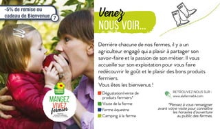 Venez
nous voir...
Derrière chacune de nos fermes, il y a un
agriculteur engagé qui a plaisir à partager son
savoir-faire et la passion de son métier. Il vous
accueille sur son exploitation pour vous faire
redécouvrir le goût et le plaisir des bons produits
fermiers.
Vous êtes les bienvenus !
RETROUVEZ NOUS SUR :
www.alaferme64.com
Dégustation/vente de
produits fermiers*
Visite de la ferme
Ferme équestre
Camping à la ferme
*Pensez à vous renseigner
avant votre visite pour connaître
les horaires d’ouverture
au public des fermes.
-5% de remise ou
cadeau de Bienvenue 7
 