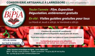 Créateur de sauces et condiments
à base de piment d’Espelette depuis plus de 20 ans,
•
Tous nos produits sont naturels et sans conservateur
•
La boutique propose une sélection
de produits du terroir des meilleurs artisans.
Infos, horaires et boutique en ligne : www. bipia.com
BiPiA - RD 650, route d’Halsou - 64480 Larressore - N 43°22.363 W 001°25.874
Tél. +33 (0)5 59 93 21 86 | ●contact@bipia.com
Toute l’année : Film, Exposition
Dégustation, entièrement gratuits
En été : Visites guidées gratuites pour tous
Le Mardi et Jeudi à 10h30, le Vendredi à 16h30
CONSERVERIE ARTISANALE À LARRESSORE (à 5 min d’Espelette !)
-10% de remise
sur tout le magasin 8
 