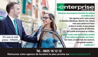 Enterprise vous propose la location de voitures
au meilleur prix !
Nos agences sont à votre service
en Pyrénées Atlantiques, (Biarritz, Pau,Tarbes)
mais aussi partout en France
et dans le monde, et vous propose
une large gamme de véhicules,
de la petite économique au minibus.
Grâce à votre code de réduction, profitez
d’une voiture pour toutes vos envies :
une heure, un week-end, des vacances,
une grande occasion…
à petits prix !
Tél. : 0825 16 12 12
Retrouvez votre agence de location la plus proche sur www.enterprise.fr
-5% avec le code
promo : 1FR5241
16
 