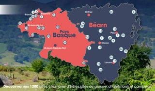 Découvrez nos 1200 gîtes, chambres d’hôtes,gîtes de groupe, chalets loisir et campings.
Biarritz
St-Jean-de-Luz
St-Jean-Pied-de-Port
Orthez
Pau
Laruns
Oloron
Bayonne
Béarn
Basque
Pays
338 22
32
27
34
25
29
21
26
10
30
7
16
28
9
31
11
12
6
24
19
4
13
14
15
18
17
2
16
3
7
5
23
1
20
 