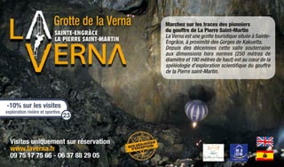 Visites uniquement sur réservation
www.laverna.fr
09 75 17 75 66 - 06 37 88 29 05
Grotte de la Verna Marchez sur les traces des pionniers
du gouffre de La Pierre Saint-Martin
La Verna est une grotte touristique située à Sainte-
Engrâce, à proximité des Gorges de Kakuetta.
Depuis des décennies cette salle souterraine
aux dimensions hors normes (250 mètres de
diamètre et 190 mètres de haut) est au cœur de la
spéléologie d’exploration scientifique du gouffre
de la Pierre saint-Martin.
-10% sur les visites
exploration rivière et sportive.
23
 