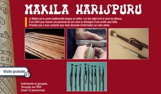 Renseignements :
Etxebestia - 64120 IBAROLLE
(IBARLA)­­
+33 5 59 37 82 31
harispuru.makila@yahoo.fr­­­
Ouvert toute l’année du lundi
au samedi de 14h à 18h.
Fermé le dimanche.
Individuels et groupes.
Groupes sur RDV
(maxi 12 personnes)
Le Makila est la canne traditionnelle basque en néflier, à la fois objet d’art et arme de défense.
Il est offert pour honorer une personne de son choix ou témoigner d’une amitié sans faille.
N’hésitez pas à nous contacter pour toute demande d’information sur notre atelier.
Visite gratuite
27
 