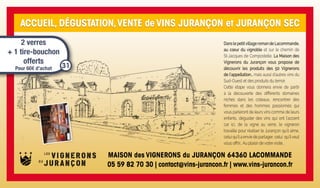 ACCUEIL, DÉGUSTATION,VENTE de VINS JURANÇON et JURANÇON SEC
DanslepetitvillageromandeLacommande,
au cœur du vignoble et sur le chemin de
St-Jacques de Compostelle, La Maison des
Vignerons du Jurançon vous propose de
découvrir les produits des 50 Vignerons
de l’appellation… mais aussi d’autres vins du
Sud-Ouest et des produits du terroir.
Cette étape vous donnera envie de partir
à la découverte des différents domaines
nichés dans les coteaux, rencontrer des
femmes et des hommes passionnés qui
vous parleront de leurs vins comme de leurs
enfants, déguster des vins qui ont l’accent
car ici, de la vigne au verre, le vigneron
travaille pour réaliser le Jurançon qu’il aime,
celui qu’il a envie de partager, celui qu’ilveut
vous offrir… Au plaisir de votre visite…
MAISON des VIGNERONS du JURANÇON 64360 LACOMMANDE
05 59 82 70 30 | contact@vins-jurancon.fr | www.vins-jurancon.fr
2 verres
+ 1 tire-bouchon
offerts
Pour 60€ d’achat 31
 