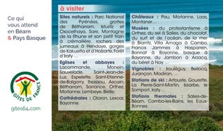 Sites naturels : Parc National
des Pyrénées, grottes
de Bétharram, Isturitz et
Oxocelhaya, Sare, Montagne
de la Rhune et son petit train
à crémaillère, rochers des
jumeaux à Hendaye, gorges
de Kakuetta et d’Holzarte,Forêt
d’Iraty …
Eglises et abbayes :
Lacommande, Monein,
Sauvelade, Saint-Jean-de-
Luz, Espelette, Saint-Etienne-
de-Baïgorry, Itxassou, Ascain,
Bétharram, Sarrance, Orthez,
Morlanne, Lembeye, Bielle.
Cathédrales : Oloron, Lescar,
Bayonne.
Châteaux : Pau, Morlanne, Laas,
Montaner…
Musées : du protestantisme à
Orthez, du sel à Salies, du chocolat,
du surf et de l’océan, de la mer
à Biarritz, Villa Arnaga à Cambo,
Francis Jammes à Hasparren,
Bonnat à Bayonne, basque à
Bayonne, du Jambon à Arzacq,
du béret à Nay …
Vignobles : Irouléguy, Bellocq,
Jurançon, Madiran, …
Stations de ski : Artouste, Gourette,
La Pierre-Saint-Martin, Issarbe, le
Somport, Iraty…
Stations thermales : Salies-de-
Béarn, Cambo-les-Bains, les Eaux-
Bonnes.
à visiter
www.gites64•com
gites64•com
Ce qui
vous attend
en Béarn
 Pays Basque
 