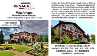 L’auteur de Cyrano de Bergerac a planté dans un écrin de
verdure la maison de ses rêves : 19 pièces somptueusement
décorées, bijoux de modernité technique. Devant la Villa, le jardin
« régulier » à la française, ordonné autour de bosquets de buis,
de miroirs d’eau, et de pergolas. A l’arrière, le jardin à l’anglaise
invite le promeneur à pénétrer dans le secret des bosquets
romantiques. Parc boisé constitué de chênes centenaires.
Site classé « Monument historique » et « Jardin remarquable ».
Ouvert tous les jours du 30/03 au 03/11
(ouverture à 14h les 02/04 - 07/05 - 04/06 - 02/07 - 03/09 - 01/10)
64250 Cambo les Bains - Tél. : 05.59.29.83.92
contact@arnaga.fr - www.arnaga.com
Villa Arnaga
Musée Edmond Rostand
Fruit de l’imagination d’un grand auteur et poète
-1,50€ /adulte
gratuit pour les - de 7 ans
33
 