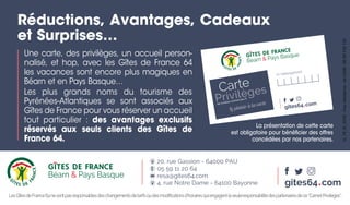LesGîtesdeFrance64nesontpasresponsablesdeschangementsdetarifsoudesmodiﬁcationsd’horairesquiengagentlaseuleresponsabilitédespartenairesdece“CarnetPrivilèges”.
Une carte, des privilèges, un accueil person-
nalisé, et hop, avec les Gîtes de France 64
les vacances sont encore plus magiques en
Béarn et en Pays Basque…
Les plus grands noms du tourisme des
Pyrénées-Atlantiques se sont associés aux
Gîtes de France pour vous réserver un accueil
tout particulier : des avantages exclusifs
réservés aux seuls clients des Gîtes de
France 64.
Réductions, Avantages, Cadeaux
et Surprises…
La présentation de cette carte
est obligatoire pour bénéficier des offres
concédées par nos partenaires.
N° hébergement
gites64•com
Carte
Privilèges
Ne l’oubliez surtout pas !!!
20, rue Gassion - 64000 PAU
05 59 11 20 64
resa@gites64.com
4, rue Notre Dame - 64100 Bayonne gites64•com
G_19_01_0102-Imp.Moderne-64LONS-0559132132
 