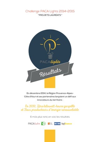 Challenge PACA Lights 2014-2015
“PROJETS LAURÉATS ”
6 mois plus tard, en voici les résultats.
En 2020, Zéro kilowatt-heure gaspillé
et Tous producteurs d’énergie renouvelable
En décembre 2014, la Région Provence-Alpes-
Côte d’Azur et ses partenaires lançaient un défi aux
innovateurs du territoire :
Résultats
 