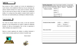 MISE EN
                                                                                 Activité préparatoire : Dans le but de bien te préparer. Tu dois réussir
Nous sommes en 2034, la situation sur la terre est catastrophique, la            chacune des épreuves suivantes. Chaque fois que tu as réussi l’épreuve ou
                                                                                 bien que tu as trouvé l’information, mets un  dans les   appropriées.
couche d’ozone a été complètement détruite par les gaz carboniques des
                                                                                 ∗   Notions à travailler :   Avancer
voitures, l’industrie chimique et le « pouch, pouch en cacanne», résultat, la
                                                                                                              Reculer
Terre se meurt sous les rayons du soleil. Les récoltes sont complètement
                                                                                                              Rotation
brûlées, il n’y a presque plus d’eau potable, la situation devient urgente. Il
                                                                                                              Faire une pause
faut trouver une nouvelle planète pour y déménager six milliards d’humains…
                                                                                                              Afficher un mot


 AVANT TON DÉPART

Pour mener tes diverses missions avec succès, tu dois dès maintenant             Concepts de base à travailler :         1 mètre =       rotations

participer au camp d’entraînement qui consiste à maîtriser les différentes                                               1 mètre =    secondes

fonctions du robot qui t’accompagnera. Pour ce faire, tu apprendras à                                                    Faire tourner de 360 degrés
utiliser l’ordinateur pour programmer le robot.

                                                                                 Notes personnelles :
Mets-toi au boulot rapidement afin d’obtenir le certificat t’autorisant à
monter à bord du vaisseau spatial qui te conduira à la planète rouge.


                                                     Bonne chance!
 