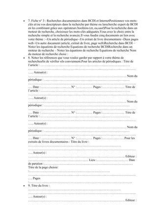 7. Fiche n° 3 : Recherches documentaires dans BCDI et InternetPositionnez vos motsclés et/ou vos descripteurs dans la recherche par thème ou larecherche expert de BCDI
en les combinant grâce aux opérateurs booléens (et, ou,sauf)Pour la recherche dans un
moteur de recherche, choisissez les mots-clés adéquates.Vous avez le choix entre la
recherche simple et la recherche avancée.Il vous faudra cinq documents en lien avec
votre thème : Un article de périodique Un extrait de livre documentaire Deux pages
web Un autre document (article, extrait de livre, page web)Recherche dans BCDI –
Notez les équations de recherche Equations de recherche BCDIRecherche dans un
moteur de recherche – Notez les équations de recherche Equations de recherche Nom
du moteur de recherche choisi :
8. Notez les références que vous voulez garder par rapport à votre thème de
rechercheafin de vérifier sils conviennent.Pour les articles de périodiques : Titre de
l’article : ………………………………………………………………………….
…………………………………………………………………………………………
….. Auteur(s) :
………………………………………………………………………………… Nom du
périodique : ………………………………………………………………………
…………………………………………………………………………………………
…. Date : ………………………. N° :…………… Pages :………………… Titre de
l’article : ………………………………………………………………………….
…………………………………………………………………………………………
….. Auteur(s) :
………………………………………………………………………………… Nom du
périodique : ………………………………………………………………………
…………………………………………………………………………………………
…. Date : ………………………. N° :…………… Pages :………………… Titre de
l’article : ………………………………………………………………………….
…………………………………………………………………………………………
….. Auteur(s) :
………………………………………………………………………………… Nom du
périodique : ………………………………………………………………………
…………………………………………………………………………………………
…. Date : ………………………. N° :…………… Pages :…………………Pour les
extraits de livres documentaires : Titre du livre :
…………………………………………………………………………….
…………………………………………………………………………………………
…. Auteur(s) :
……………………………………………………………………………….. Editeur :
………………………………………………… Lieu :………………………… Date
de parution :…………………………………………………………………………
Titre de la page choisie
:…………………………………………………………………..
…………………………………………………………………………………………
…. Pages
:……………………………………………………………………………………..
9. Titre du livre :
…………………………………………………………………………….
…………………………………………………………………………………………
…. Auteur(s) :
……………………………………………………………………………….. Editeur :

 