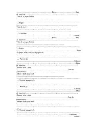 ………………………………………………… Lieu :………………………… Date
de parution :…………………………………………………………………………
Titre de la page choisie
:…………………………………………………………………..
…………………………………………………………………………………………
…. Pages
:……………………………………………………………………………………..
Titre du livre :
…………………………………………………………………………….
…………………………………………………………………………………………
…. Auteur(s) :
……………………………………………………………………………….. Editeur :
………………………………………………… Lieu :………………………… Date
de parution :…………………………………………………………………………
Titre de la page choisie
:…………………………………………………………………..
…………………………………………………………………………………………
…. Pages
:……………………………………………………………………………………..Pour
les pages web : Titre de la page web
:………………………………………………………………………
…………………………………………………………………………………………
….. Auteur(s) :
………………………………………………………………………………… Editeur :
…………………………………………………………………………………… Date
de parution :…………………………………………………………………………
Date de mise à jour
:………………………………………………………………………. Date de
consultation :………………………………………………………………………
Adresse de la page web
:…………………………………………………………………..
…………………………………………………………………………………………
…. Titre de la page web
:………………………………………………………………………
…………………………………………………………………………………………
….. Auteur(s) :
………………………………………………………………………………… Editeur :
…………………………………………………………………………………… Date
de parution :…………………………………………………………………………
Date de mise à jour
:………………………………………………………………………. Date de
consultation :………………………………………………………………………
Adresse de la page web
:…………………………………………………………………..
…………………………………………………………………………………………
….
10. Titre de la page web
:…………………………………………………………………………………………
…………………………………………………………………………..Auteur(s) :
…………………………………………………………………………………Editeur :

 