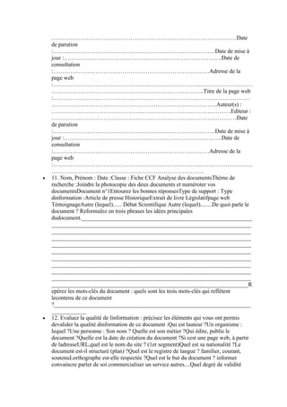 ……………………………………………………………………………………Date
de parution
:…………………………………………………………………………Date de mise à
jour :……………………………………………………………………….Date de
consultation
:………………………………………………………………………Adresse de la
page web
:…………………………………………………………………..………………………
…………………………………………………………………….Titre de la page web
:…………………………………………………………………………………………
…………………………………………………………………………..Auteur(s) :
…………………………………………………………………………………Editeur :
……………………………………………………………………………………Date
de parution
:…………………………………………………………………………Date de mise à
jour :……………………………………………………………………….Date de
consultation
:………………………………………………………………………Adresse de la
page web
:…………………………………………………………………..………………………
…………………………………………………………………….
11. Nom, Prénom : Date :Classe : Fiche CCF Analyse des documentsThème de
recherche :Joindre la photocopie des deux documents et numéroter vos
documentsDocument n°1Entourez les bonnes réponsesType de support : Type
dinformation :Article de presse HistoriqueExtrait de livre Législatifpage web
TémoignageAutre (lequel)...... Débat Scientifique Autre (lequel)........De quoi parle le
document ? Reformulez en trois phrases les idées principales
dudocument.___________________________________________________________
_____________________________________________________________________
_____________________________________________________________________
_____________________________________________________________________
_____________________________________________________________________
_____________________________________________________________________
_____________________________________________________________________
_____________________________________________________________________
_____________________________________________________________________
_____________________________________________________________________
____________________________________________________________________R
epérez les mots-clés du document : quels sont les trois mots-clés qui reflètent
lecontenu de ce document
?____________________________________________________________________
____________
12. Evaluez la qualité de linformation : précisez les éléments qui vous ont permis
devalider la qualité dinformation de ce document :Qui est lauteur ?Un organisme :
lequel ?Une personne : Son nom ? Quelle est son métier ?Qui édite, publie le
document ?Quelle est la date de création du document ?Si cest une page web, à partir
de ladresseURL,quel est le nom du site ? (1er segment)Quel est sa nationalité ?Le
document est-il structuré (plan) ?Quel est le registre de langue ? familier, courant,
soutenuLorthographe est-elle respectée ?Quel est le but du document ? informer
convaincre parler de soi commercialiser un service autres....Quel degré de validité

 