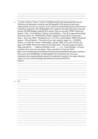 _____________________________________________________________________
_____________________________________________________________________
_____________________________________________________________________
___________________________________________________________
15. Nom, Prénom :Classe : Fiche CCF Référencement des documentsUne liste de
références de documents constitue une bibliographie. Elle permet de présenter
sesdocuments, de citer ses sources, de les retrouver ultérieurement pour poursuivre les
recherches surlesujet.Cette bibliographie doit respecter des règles décriture issues des
normes AFNOR.Rappel simplifié de la norme :Pour un ouvrage :NOM, Prénom de
lauteur.- Titre.- Lieu dédition : Editeur, année dédition.- Titre de la page choisie,Pages
de lextrait choisi. Ex : RAHNEMA, Majid.- Quand la misère chasse la pauvreté.Arles : Actes sud, 2004.- Introduction, p, 11-27.Pour un périodique :NOM, Prénom de
lauteur.- Titre de larticle.- Titre de la revue, date, numéro, pages. Ex : LEGROS,
Martin.- La valse des valeurs.- Philosophie, octobre 2008, n°23, p,38-41.Pour une
page web :NOM, Prénom de lauteur ou de lorganisme.- Titre de la page (en ligne).Page consultée le... ...-Adresse web http://www. ........ Ex : Toute lEurope.- Les pays
membres de la zone euro (en ligne).- Page consultée le 10 janvier 2010.http://www.touteleurope.eu/fr/actions/economie/euro/presentation/les-pays-membresde-la-zone-euro.htmlRédigez la bibliographie des documents que vous avez
sélectionné (les cinq documentsretenus) en respectant la norme et les règles décriture.
Aidez-vous de la Fiche Stratégie derecherche concernant BCDI et
Internet..............................................................................................................................
...........................................................................................................................................
...........................................................................................................................................
...........................................................................................................................................
...........................................................................................................................................
...........................................................................................................................................
...........................................................................................................................................
...........................................................................................................................................
......................
16.
...........................................................................................................................................
...........................................................................................................................................
...........................................................................................................................................
...........................................................................................................................................
...........................................................................................................................................
...........................................................................................................................................
...........................................................................................................................................
...........................................................................................................................................
...........................................................................................................................................
...........................................................................................................................................
...........................................................................................................................................
...........................................................................................................................................
...........................................................................................................................................
...........................................................................................................................................
...........................................................................................................................................
...........................................................................................................................................
...........................................................................................................................................
...........................................................................................................................................
...........................................................................................................................................

 