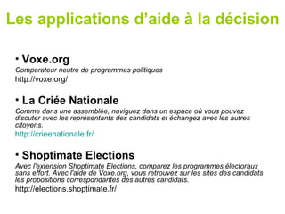 Les applications d’aide à la décision

 • Voxe.org
 Comparateur neutre de programmes politiques
 http://voxe.org/

 • La Criée Nationale
 Comme dans une assemblée, naviguez dans un espace où vous pouvez
 discuter avec les représentants des candidats et échangez avec les autres
 citoyens.
 http://crieenationale.fr/

 • Shoptimate Elections
 Avec l'extension Shoptimate Elections, comparez les programmes électoraux
 sans effort. Avec l'aide de Voxe.org, vous retrouvez sur les sites des candidats
 les propositions correspondantes des autres candidats.
 http://elections.shoptimate.fr/
 