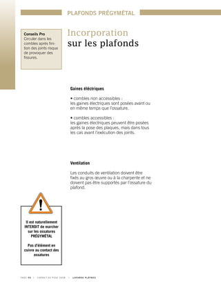 Incorporation
sur les plafonds
Il est naturellement
INTERDIT de marcher
sur les ossatures
PRÉGYMÉTAL
Pas d’élément en
cuivre au contact des
ossatures
Conseils Pro
Circuler dans les
combles après fini-
tion des joints risque
de provoquer des
fissures.
Gaines éléctriques
• combles non accessibles :
les gaines électriques sont posées avant ou
en même temps que l’ossature.
• combles accessibles :
les gaines électriques peuvent être posées
après la pose des plaques, mais dans tous
les cas avant l’exécution des joints.
Ventilation
Les conduits de ventilation doivent être
fixés au gros œuvre ou à la charpente et ne
doivent pas être supportés par l’ossature du
plafond.
P A G E 5 0 	 I 	 C A R N E T D E P O S E 2 0 0 8 	 I 	 L A F A R G E P L Â T R E S
PLAFONDS PRÉGYMÉTAL
 