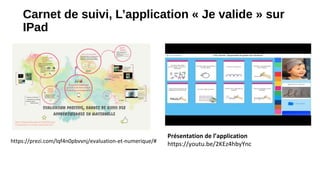 Carnet de suivi, L’application « Je valide » sur
IPad
Présentation de l’application
https://youtu.be/2KEz4hbyYnchttps://prezi.com/lqf4n0pbvvnj/evaluation-et-numerique/#
 