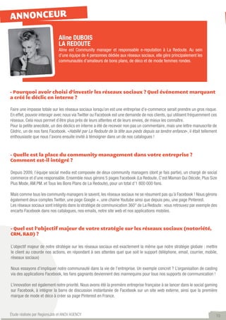 ANNONCEUR

                              Aline DUBOIS
                              LA REDOUTE
                              Aline est Community manager et responsable e-reputation à La Redoute. Au sein
                              d’une équipe de 4 personnes dédiée aux réseaux sociaux, elle gère principalement les
                              communautés d’amateurs de bons plans, de déco et de mode femmes rondes.




- Pourquoi avoir choisi d’investir les réseaux sociaux ? Quel événement marquant
a créé le déclic en interne ?

Faire une impasse totale sur les réseaux sociaux lorsqu’on est une entreprise d’e-commerce serait prendre un gros risque.
En effet, pouvoir interagir avec nous via Twitter ou Facebook est une demande de nos clients, qui utilisent fréquemment ces
réseaux. Cela nous permet d’être plus près de leurs attentes et de leurs envies, de mieux les connaître.
Pour la petite anecdote, un des déclics en interne a été de recevoir non pas un commentaire, mais une lettre manuscrite de
Cédric, un de nos fans Facebook. «Habillé par La Redoute de la tête aux pieds depuis sa tendre enfance», il était tellement
enthousiaste que nous l’avons ensuite invité à témoigner dans un de nos catalogues !


- Quelle est la place du community management dans votre entreprise ?
Comment est-il intégré ?

Depuis 2009, l’équipe social media est composée de deux community managers (dont je fais partie), un chargé de social
commerce et d’une responsable. Ensemble nous gérons 5 pages Facebook (La Redoute, C’est Maman Qui Décide, Plus Size
Plus Mode, AM.PM. et Tous les Bons Plans de La Redoute), pour un total d’1 800 000 fans.

Mais comme tous les community managers le savent, les réseaux sociaux ne se résument pas qu’à Facebook ! Nous gérons
également deux comptes Twitter, une page Google +, une chaine Youtube ainsi que depuis peu, une page Pinterest.
Les réseaux sociaux sont intégrés dans la stratégie de communication 360° de La Redoute : vous retrouvez par exemple des
encarts Facebook dans nos catalogues, nos emails, notre site web et nos applications mobiles.


- Quel est l’objectif majeur de votre stratégie sur les réseaux sociaux (notoriété,
CRM, R&D) ?

L’objectif majeur de notre stratégie sur les réseaux sociaux est exactement la même que notre stratégie globale : mettre
le client au cœurde nos actions, en répondant à ses attentes quel que soit le support (téléphone, email, courrier, mobile,
réseaux sociaux)

Nous essayons d’impliquer notre communauté dans la vie de l’entreprise. Un exemple concret ? L’organisation de casting
via des applications Facebook, les fans gagnants deviennent des mannequins pour tous nos supports de communication !

L’innovation est également notre priorité. Nous avons été la première entreprise française à se lancer dans le social gaming
sur Facebook, à intégrer la barre de discussion instantanée de Facebook sur un site web externe, ainsi que la première
marque de mode et déco à créer sa page Pinterest en France.



Étude réalisée par RegionsJob et ANOV AGENCY                                                                               10
 