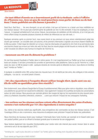 LA REDOUTE
Aline DUBOIS


- En tout début d’année on a énormément parlé de La Redoute suite à l’affaire
de «l’homme nu». Avec un peu de recul pourrions-nous parler de Buzz ou de Bad
Buzz ? Toute publicité est-elle bonne à prendre ?

Good Buzz, Bad Buzz … les avis divergent, ce qui est certain c’est que cet homme nu a laissé une trace indélébile sur
nos réseaux sociaux ! On ne peut pas vraiment parler de publicité car rien n’a été orchestré. A tous les sceptiques, je vous
l’assure : il s’agissait véritablement d’une erreur. Depuis, nos processus de validation ont été renforcés, et ce n’est pas une
mince affaire lorsqu’on possède plusieurs dizaines de milliers de références sur son site web ;-)

Quelques semaines après ce premier buzz, nous avons lancé un jeu-concours où nous avions volontairement piégé des
visuels (par exemple : un crocodile dans une piscine), et les premiers internautes à signaler ces erreurs étaient rhabillés de
la tête aux pieds. C’était risqué de rebondir sur ce buzz, mais les internautes ont apprécié le clin d’œil et se sont lancés dans
une énorme chasse aux erreurs sur notre site web. Au final, tous les visuels piégés ont été trouvés en moins de 48h ! Ce jeu
a été l’occasion de clôturer avec humour le chapitre de l’homme nu.


- Comment vos CM ont-ils détecté le problème ?

On met trop souvent Facebook et Twitter dans le même panier. Or c’est majoritairement sur Twitter qu’un buzz va prendre
toute son ampleur. Il est donc primordial de surveiller en permanence cette plateforme. Dans le cas de l’homme nu, c’était
assez dur pour un CM de passer à côté : quelques dizaines de minutes après la détection du buzz, nous étions en trending
topic* monde sur Twitter !

A souligner, la solidarité entre CM, surtout dans les mauvais buzz. On est alerté par des amis, des collègues et des anciens
collègues, « au cas où » on serait passé à travers.


- 70% des répondants à l’enquête disent utiliser Google Alert. Quels sont vos ou-
tils de veille au quotidien pour être réactifs ?

Bien évidemment, nous utilisons Google Alert et Scoop.it quotidiennement. Mais pour gérer notre e-réputation, nous utilisons
une plateforme qui permet non seulement la détection, mais également l’analyse et la synthèse de toutes les conversations
autour de notre marque. Nous pouvons par exemple générer des nuages de tags sur les expressions les plus souvent asso-
ciées à La Redoute (nouvelles collections, créateurs …) ainsi que mesurer l’impact de nos campagnes marketing.


- Vos actions sur les réseaux sociaux créent-elles directement des actes d’achats,
comme c’est recherché par 71% des répondants à notre enquête ?

Oui, même si les volumes restent peu significatifs, nous enregistrons des commandes via tous nos réseaux sociaux. C’est
l’avantage d’être un site e-commerce, nous mesurons et analysons avec précision l’impact de toutes nos publications.

Nous cherchons de nouveaux leviers pour impliquer l’internaute dans l’acte d’achat, par exemple en le faisant voter pour
son produit préféré, puis en lui offrant la livraison gratuite pour le remercier de son engagement.

Nous testons également des nouvelles fonctionnalités pour rendre notre site internet plus social. Innover dans le social
commerce est un de nos objectifs pour 2012.

*trending toic : sujet le plus discuté à un instant T sur Twitter grâce au hashtag (mot-cliquable) présent dans les discussions

Étude réalisée par RegionsJob et ANOV AGENCY                                                                                    11
 