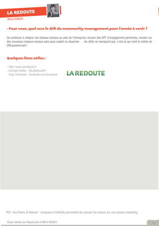 LA REDOUTE
 Aline DUBOIS

 - Pour vous, quel sera le défi du community management pour l’année à venir ?

 De continuer à intégrer les réseaux sociaux au sein de l’entreprise, trouver des KPI* d’engagement pertinents, investir sur
 des nouveaux réseaux sociaux sans pour autant se disperser … les défis ne manquent pas, c’est ce qui rend le métier de
 CM passionnant !


 Quelques liens utiles :

 - http://www.laredoute.fr
 - Compte Twitter : @LaRedouteFr
 - Page Facebook : facebook.com/laredoute




*KPI : Key Points of Interest - marqueurs d’Intérêts permettant de calculer les retours sur une actions marketing


 Étude réalisée par RegionsJob et ANOV AGENCY                                                                                  12
 
