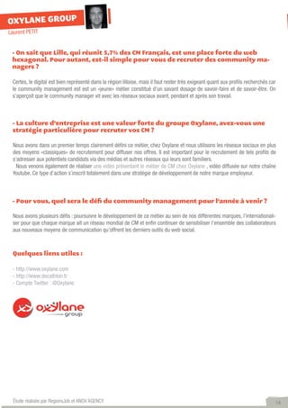 OXYLANE GROUP
Laurent PETIT


 - On sait que Lille, qui réunit 5,7% des CM Français, est une place forte du web
 hexagonal. Pour autant, est-il simple pour vous de recruter des community ma-
 nagers ?

 Certes, le digital est bien représenté dans la région lilloise, mais il faut rester très exigeant quant aux profils recherchés car
 le community management est est un «jeune» métier constitué d’un savant dosage de savoir-faire et de savoir-être. On
 s’aperçoit que le community manager vit avec les réseaux sociaux avant, pendant et après son travail.



 - La culture d’entreprise est une valeur forte du groupe Oxylane, avez-vous une
 stratégie particulière pour recruter vos CM ?

 Nous avons dans un premier temps clairement défini ce métier, chez Oxylane et nous utilisons les réseaux sociaux en plus
 des moyens «classiques» de recrutement pour diffuser nos offres. Il est important pour le recrutement de tels profils de
 s’adresser aux potentiels candidats via des médias et autres réseaux qui leurs sont familiers.
   Nous venons également de réaliser une vidéo présentant le métier de CM chez Oxylane , vidéo diffusée sur notre chaîne
 Youtube. Ce type d’action s’inscrit totalement dans une stratégie de développement de notre marque employeur.



 - Pour vous, quel sera le défi du community management pour l’année à venir ?

 Nous avons plusieurs défis : poursuivre le développement de ce métier au sein de nos différentes marques, l’internationali-
 ser pour que chaque marque ait un réseau mondial de CM et enfin continuer de sensibiliser l’ensemble des collaborateurs
 aux nouveaux moyens de communication qu’offrent les derniers outils du web social.



 Quelques liens utiles :

 - http://www.oxylane.com
 - http://www.decathlon.fr
 - Compte Twitter : @Oxylane




  Étude réalisée par RegionsJob et ANOV AGENCY                                                                                    14
 