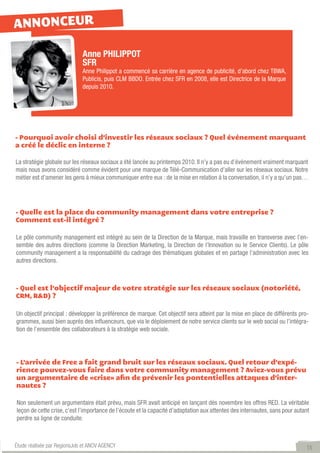 ANNONCEUR

                             Anne PHILIPPOT
                             SFR
                             Anne Philippot a commencé sa carrière en agence de publicité, d’abord chez TBWA,
                             Publicis, puis CLM BBDO. Entrée chez SFR en 2008, elle est Directrice de la Marque
                             depuis 2010.




- Pourquoi avoir choisi d’investir les réseaux sociaux ? Quel événement marquant
a créé le déclic en interne ?

La stratégie globale sur les réseaux sociaux a été lancée au printemps 2010. Il n’y a pas eu d’événement vraiment marquant
mais nous avons considéré comme évident pour une marque de Télé-Communication d’aller sur les réseaux sociaux. Notre
métier est d’amener les gens à mieux communiquer entre eux : de la mise en relation à la conversation, il n’y a qu’un pas…




- Quelle est la place du community management dans votre entreprise ?
Comment est-il intégré ?

Le pôle community management est intégré au sein de la Direction de la Marque, mais travaille en transverse avec l’en-
semble des autres directions (comme la Direction Marketing, la Direction de l’Innovation ou le Service Clients). Le pôle
community management a la responsabilité du cadrage des thématiques globales et en partage l’administration avec les
autres directions.



- Quel est l’objectif majeur de votre stratégie sur les réseaux sociaux (notoriété,
CRM, R&D) ?

Un objectif principal : développer la préférence de marque. Cet objectif sera atteint par la mise en place de différents pro-
grammes, aussi bien auprès des influenceurs, que via le déploiement de notre service clients sur le web social ou l’intégra-
tion de l’ensemble des collaborateurs à la stratégie web sociale.




- L’arrivée de Free a fait grand bruit sur les réseaux sociaux. Quel retour d’expé-
rience pouvez-vous faire dans votre community management ? Aviez-vous prévu
un argumentaire de «crise» afin de prévenir les pontentielles attaques d’inter-
nautes ?

Non seulement un argumentaire était prévu, mais SFR avait anticipé en lançant dès novembre les offres RED. La véritable
leçon de cette crise, c’est l’importance de l’écoute et la capacité d’adaptation aux attentes des internautes, sans pour autant
perdre sa ligne de conduite.



Étude réalisée par RegionsJob et ANOV AGENCY                                                                                 15
 