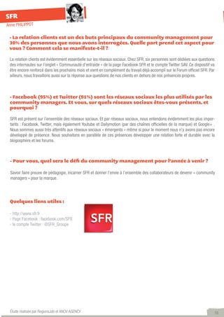 SFR
Anne PHILIPPOT

 - La relation clients est un des buts principaux du community management pour
 30% des personnes que nous avons interrogées. Quelle part prend cet aspect pour
 vous ? Comment cela se manifeste-t-il ?

 La relation clients est évidemment essentielle sur les réseaux sociaux. Chez SFR, six personnes sont dédiées aux questions
 des internautes sur l’onglet « Communauté d’entraide » de la page Facebook SFR et le compte Twitter SAV. Ce dispositif va
 être encore renforcé dans les prochains mois et vient en complément du travail déjà accompli sur le Forum officiel SFR. Par
 ailleurs, nous travaillons aussi sur la réponse aux questions de nos clients en dehors de nos présences propres.



 - Facebook (95%) et Twitter (91%) sont les réseaux sociaux les plus utilisés par les
 community managers. Et vous, sur quels réseaux sociaux êtes-vous présents, et
 pourquoi ?

 SFR est présent sur l’ensemble des réseaux sociaux. Et par réseaux sociaux, nous entendons évidemment les plus impor-
 tants : Facebook, Twitter, mais également Youtube et Dailymotion (par des chaînes officielles de la marque) et Google+ .
 Nous sommes aussi très attentifs aux réseaux sociaux « émergents » même si pour le moment nous n’y avons pas encore
 développé de présence. Nous souhaitons en parallèle de ces présences développer une relation forte et durable avec la
 blogosphère et les forums.



 - Pour vous, quel sera le défi du community management pour l’année à venir ?

 Savoir faire preuve de pédagogie, incarner SFR et donner l’envie à l’ensemble des collaborateurs de devenir « community
 managers » pour la marque.




 Quelques liens utiles :

 - http://www.sfr.fr
 - Page Facebook : facebook.com/SFR
 - le compte Twitter : @SFR_Groupe




 Étude réalisée par RegionsJob et ANOV AGENCY                                                                              16
 