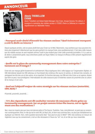 ANNONCEUR

                             Alexis THOBELLEM
                             EVIAN
                             Alexis Thobellem est Global Digital Manager chez Evian, Groupe Danone. Par ailleurs, il
                             enseigne le marketing des médias sociaux à l’ESSEC (Paris-La Défense) et s’exprime
                             régulièrement sur Mashable France.




- Pourquoi avoir choisi d’investir les réseaux sociaux ? Quel événement marquant
a créé le déclic en interne ?

Depuis quelques années, cela se passe plutôt bien pour Evian sur le Web. Néanmoins, nous sentions que nous pouvions tra-
duire plus largement l’attachement que les gens portent à la marque Evian, plus quotidiennement. C’est dans cette mesure
que les médias sociaux se sont imposés comme l’outil le plus évident pour créer cette proximité journalière. Il n’y a pas eu
de déclic à proprement parler, nous cherchions plutôt une façon fidèle à la marque et efficace d’être présent régulièrement
auprès des gens.


- Quelle est la place du community management dans votre entreprise ?
Comment est-il intégré ?

Evian est une marque gérée localement et centralement. Nous dupliquons donc cette logique sur l’organisation digitale: un
CM international épaule les CM nationaux en fournissant des contenus (the source et autres), en donnant des conseils, en
partageant les hits des uns et des autres, et en reportant. En fonction des pays, les CM sont chez Evian ou en agence. Autant
que faire ce peut, nous privilégions l’internalisation de cette ressource pour d’évidentes raisons de proximité avec la culture
de la marque et son sens.


- Quel est l’objectif majeur de votre stratégie sur les réseaux sociaux (notoriété,
CRM, R&D) ?

Proximité, proximité, proximité…


- 71% des répondants ont dit souhaiter recruter de nouveaux clients grâce au
Community management. Sur un projet comme Evian-The Source, est-ce égale-
ment une des motivations ?

Non, nous ne croyons pas que nous recruterons grâce à The Source. Toutefois, l’eau, concrètement, ne peut pas se consom-
mer numériquement. Ainsi, le rôle qui est le notre IRL (In Real Life), et dont nous sommes fiers, ne peut pas véritablement se
dupliquer sur Internet. Hors, notre question lancinante était: “Que peut-on pour le Web?” Offrir des contenus en mesure de
régénérer ceux qui les consomment, c’est un rôle nécessaire à l’heure du “lol”-roi, et un rôle qui nous ressemble.




Étude réalisée par RegionsJob et ANOV AGENCY                                                                                  17
 