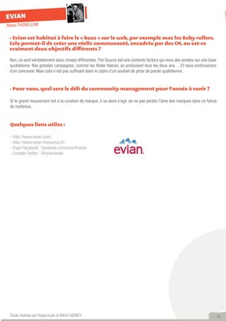 EVIAN
Alexis THOBELLEM

 - Evian est habitué à faire le « buzz » sur le web, par exemple avec les Baby rollers.
 Cela permet-il de créer une réelle communauté, encadrée par des CM, ou est-ce
 vraiment deux objectifs différents ?

 Non, ce sont véritablement deux choses différentes. The Source est une contents factory qui vivra des années sur une base
 quotidienne. Nos grandes campagnes, comme les Roller Babies, se produisent tous les deux ans… Et nous continuerons
 d’en concevoir. Mais cela n’est pas suffisant dans le cadre d’un souhait de prise de parole quotidienne.


 - Pour vous, quel sera le défi du community management pour l’année à venir ?

 Si le grand mouvement est à la curation de marque, il va alors s’agir de ne pas perdre l’âme des marques dans ce fatras
 de contenus.


 Quelques liens utiles :

 - http://www.evian.com/
 - http://www.evian-thesource.fr/
 - Page Facebook : facebook.com/evianFrance
 - Compte Twitter : @evianwater




 Étude réalisée par RegionsJob et ANOV AGENCY                                                                            18
 