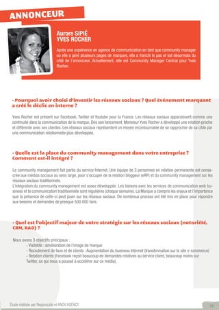ANNONCEUR
                             Aurore SIPIÉ
                             YVES ROCHER
                             Après une expérience en agence de communication en tant que community manager
                             où elle a géré plusieurs pages de marques, elle a franchi le pas et est désormais du
                             côté de l’annonceur. Actuellement, elle est Community Manager Central pour Yves
                             Rocher.




 - Pourquoi avoir choisi d’investir les réseaux sociaux ? Quel événement marquant
 a créé le déclic en interne ?

 Yves Rocher est présent sur Facebook, Twitter et Youtube pour la France. Les réseaux sociaux apparaissent comme une
 continuité dans la communication de la marque. Dès son lancement, Monsieur Yves Rocher a développé une relation proche
 et différente avec ses clientes. Les réseaux sociaux représentent un moyen incontournable de se rapprocher de sa cible par
 une communication relationnelle plus développée.



 - Quelle est la place du community management dans votre entreprise ?
 Comment est-il intégré ?

 Le community management fait partie du service Internet. Une équipe de 3 personnes en relation permanente est consa-
 crée aux médias sociaux au sens large, pour s’occuper de la relation bloggeur (eRP) et du community management sur les
 réseaux sociaux traditionnels.
 L’intégration du community management est assez développée. Les liaisons avec les services de communication web bu-
 siness et la communication traditionnelle sont régulières (chaque semaine). La Marque a compris les enjeux et l’importance
 que la présence de celle-ci peut jouer sur les réseaux sociaux. De nombreux process ont été mis en place pour répondre
 aux besoins et demandes de presque 500 000 fans.



 - Quel est l’objectif majeur de votre stratégie sur les réseaux sociaux (notoriété,
 CRM, R&D) ?

 Nous avons 3 objectifs principaux :
 	      - Visibilité : amélioration de l’image de marque
 	      - Recrutement de fans et de clients : Augmentation du business Internet (transformation sur le site e-commerce)
 	      - Relation clients (Facebook reçoit beaucoup de demandes relatives au service client, beaucoup moins sur
 	      Twitter, ce qui nous a poussé à accélérer sur ce média).




Étude réalisée par RegionsJob et ANOV AGENCY                                                                              19
 