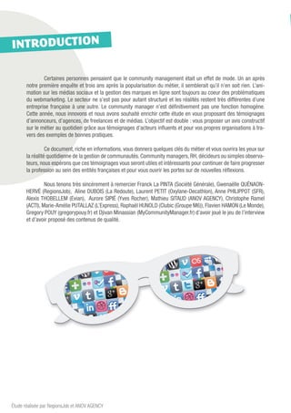 INTRODUCTION

       	       Certaines personnes pensaient que le community management était un effet de mode. Un an après
       notre première enquête et trois ans après la popularisation du métier, il semblerait qu’il n’en soit rien. L’ani-
       mation sur les médias sociaux et la gestion des marques en ligne sont toujours au coeur des problématiques
       du webmarketing. Le secteur ne s’est pas pour autant structuré et les réalités restent très différentes d’une
       entreprise française à une autre. Le community manager n’est définitivement pas une fonction homogène.
       Cette année, nous innovons et nous avons souhaité enrichir cette étude en vous proposant des témoignages
       d’annonceurs, d’agences, de freelances et de médias. L’objectif est double : vous proposer un avis constructif
       sur le métier au quotidien grâce aux témoignages d’acteurs influents et pour vos propres organisations à tra-
       vers des exemples de bonnes pratiques.

       	         Ce document, riche en informations, vous donnera quelques clés du métier et vous ouvrira les yeux sur
       la réalité quotidienne de la gestion de communautés. Community managers, RH, décideurs ou simples observa-
       teurs, nous espérons que ces témoignages vous seront utiles et intéressants pour continuer de faire progresser
       la profession au sein des entités françaises et pour vous ouvrir les portes sur de nouvelles réflexions.

       	        Nous tenons très sincèrement à remercier Franck La PINTA (Société Générale), Gwenaëlle QUÉNAON-
       HERVÉ (RegionsJob),  Aline DUBOIS (La Redoute), Laurent PETIT (Oxylane-Decathlon), Anne PHILIPPOT (SFR),
       Alexis THOBELLEM (Evian),  Aurore SIPIÉ (Yves Rocher), Mathieu SITAUD (ANOV AGENCY), Christophe Ramel
       (ACTI), Marie-Amélie PUTALLAZ (L’Express), Raphaël HUNOLD (Clubic (Groupe M6)), Flavien HAMON (Le Monde),
       Gregory POUY (gregorypouy.fr) et Djivan Minassian (MyCommunityManager.fr) d’avoir joué le jeu de l’interview
       et d’avoir proposé des contenus de qualité.




Étude réalisée par RegionsJob et ANOV AGENCY
 
