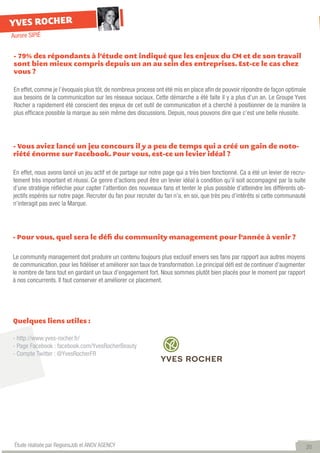 YVES ROCHER
Aurore SIPIÉ


- 79% des répondants à l’étude ont indiqué que les enjeux du CM et de son travail
sont bien mieux compris depuis un an au sein des entreprises. Est-ce le cas chez
vous ?

En effet, comme je l’évoquais plus tôt, de nombreux process ont été mis en place afin de pouvoir répondre de façon optimale
aux besoins de la communication sur les réseaux sociaux. Cette démarche a été faite il y a plus d’un an. Le Groupe Yves
Rocher a rapidement été conscient des enjeux de cet outil de communication et a cherché à positionner de la manière la
plus efficace possible la marque au sein même des discussions. Depuis, nous pouvons dire que c’est une belle réussite.




- Vous aviez lancé un jeu concours il y a peu de temps qui a créé un gain de noto-
riété énorme sur Facebook. Pour vous, est-ce un levier idéal ?

En effet, nous avons lancé un jeu actif et de partage sur notre page qui a très bien fonctionné. Ca a été un levier de recru-
tement très important et réussi. Ce genre d’actions peut être un levier idéal à condition qu’il soit accompagné par la suite
d’une stratégie réfléchie pour capter l’attention des nouveaux fans et tenter le plus possible d’atteindre les différents ob-
jectifs espérés sur notre page. Recruter du fan pour recruter du fan n’a, en soi, que très peu d’intérêts si cette communauté
n’interagit pas avec la Marque.




- Pour vous, quel sera le défi du community management pour l’année à venir ?


Le community management doit produire un contenu toujours plus exclusif envers ses fans par rapport aux autres moyens
de communication, pour les fidéliser et améliorer son taux de transformation. Le principal défi est de continuer d’augmenter
le nombre de fans tout en gardant un taux d’engagement fort. Nous sommes plutôt bien placés pour le moment par rapport
à nos concurrents. Il faut conserver et améliorer ce placement.




Quelques liens utiles :

- http://www.yves-rocher.fr/
- Page Facebook : facebook.com/YvesRocherBeauty
- Compte Twitter : @YvesRocherFR




 Étude réalisée par RegionsJob et ANOV AGENCY                                                                                   20
 