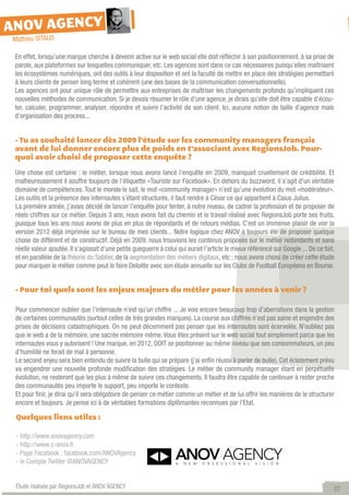 ANOV AGENCY
Mathieu SITAUD

 En effet, lorsqu’une marque cherche à devenir active sur le web social elle doit réfléchir à son positionnement, à sa prise de
 parole, aux plateformes sur lesquelles communiquer, etc. Les agences sont dans ce cas nécessaires puisqu’elles maîtrisent
 les écosystèmes numériques, ont des outils à leur disposition et ont la faculté de mettre en place des stratégies permettant
 à leurs clients de penser long terme et cohérent (une des bases de la communication conversationnelle).
 Les agences ont pour unique rôle de permettre aux entreprises de maîtriser les changements profonds qu’impliquent ces
 nouvelles méthodes de communication. Si je devais résumer le rôle d’une agence, je dirais qu’elle doit être capable d’écou-
 ter, calculer, programmer, analyser, répondre et suivre l’activité de son client. Ici, aucune notion de taille d’agence mais
 d’organisation des process...


 - Tu as souhaité lancer dès 2009 l’étude sur les community managers français
 avant de lui donner encore plus de poids en t’associant avec RegionsJob. Pour-
 quoi avoir choisi de proposer cette enquête ?

 Une chose est certaine : le métier, lorsque nous avons lancé l’enquête en 2009, manquait cruellement de crédibilité. Et
 malheureusement il souffre toujours de l’étiquette «Touriste sur Facebook». En dehors du buzzword, il s’agit d’un véritable
 domaine de compétences. Tout le monde le sait, le mot «community manager» n’est qu’une évolution du mot «modérateur».
 Les outils et la présence des internautes s’étant structurés, il faut rendre à César ce qui appartient à Caius Julius.
 La première année, j’avais décidé de lancer l’enquête pour tenter, à notre niveau, de cadrer la profession et de proposer de
 réels chiffres sur ce métier. Depuis 3 ans, nous avons fait du chemin et le travail réalisé avec RegionsJob porte ses fruits,
 puisque tous les ans nous avons de plus en plus de répondants et de retours médias. C’est un immense plaisir de voir la
 version 2012 déjà imprimée sur le bureau de mes clients... Notre logique chez ANOV a toujours été de proposer quelque
 chose de différent et de constructif. Déjà en 2009, nous trouvions les contenus proposés sur le métier redondants et sans
 réelle valeur ajoutée. Il s’agissait d’une petite gueguerre à celui qui aurait l’article le mieux référencé sur Google ... De ce fait,
 et en parallèle de la théorie du Sablier, de la segmentation des métiers digitaux, etc ; nous avons choisi de créer cette étude
 pour marquer le métier comme peut le faire Deloitte avec son étude annuelle sur les Clubs de Football Européens en Bourse.


 - Pour toi quels sont les enjeux majeurs du métier pour les années à venir ?

 Pour commencer oublier que l’internaute n’est qu’un chiffre ... Je vois encore beaucoup trop d’aberrations dans la gestion
 de certaines communautés (surtout celles de très grandes marques). La course aux chiffres n’est pas saine et engendre des
 prises de décisions catastrophiques. On ne peut décemment pas penser que les internautes sont écervelés. N’oubliez pas
 que le web a de la mémoire, une sacrée mémoire même. Vous êtes présent sur le web social tout simplement parce que les
 internautes vous y autorisent ! Une marque, en 2012, DOIT se positionner au même niveau que ses consommateurs, un peu
 d’humilité ne ferait de mal à personne.
 Le second enjeu sera bien entendu de suivre la bulle qui se prépare (j’ai enfin réussi à parler de bulle). Cet éclatement prévu
 va engendrer une nouvelle profonde modification des stratégies. Le métier de community manager étant en perpétuelle
 évolution, ne resteront que les plus à même de suivre ces changements. Il faudra être capable de continuer à rester proche
 des communautés peu importe le support, peu importe le contexte.
 Et pour finir, je dirai qu’il sera obligatoire de penser ce métier comme un métier et de lui offrir les manières de le structurer
 encore et toujours. Je pense ici à de véritables formations diplômantes reconnues par l’Etat.

 Quelques liens utiles :

 - http://www.anovagency.com
 - http://www.c-anov.fr
 - Page Facebook : facebook.com/ANOVAgency
 - le Compte Twitter @ANOVAGENCY


 Étude réalisée par RegionsJob et ANOV AGENCY                                                                                         22
 