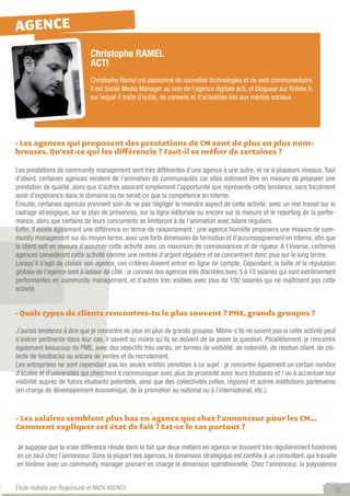 AGENCE
                              Christophe RAMEL
                              ACTI
                              Christophe Ramel est passionné de nouvelles technologies et de web communautaire.
                              Il est Social Media Manager au sein de l’agence digitale acti, et blogueur sur Kriisiis.fr,
                              sur lequel il traite d’outils, de conseils et d’actualités liés aux médias sociaux.




- Les agences qui proposent des prestations de CM sont de plus en plus nom-
breuses. Qu’est-ce qui les différencie ? Faut-il se méfier de certaines ?

Les prestations de community management sont très différentes d’une agence à une autre, et ce à plusieurs niveaux. Tout
d’abord, certaines agences vendent de l’animation de communautés car elles estiment être en mesure de proposer une
prestation de qualité, alors que d’autres saisiront simplement l’opportunité que représente cette tendance, sans forcément
avoir d’expérience dans le domaine ou ne serait-ce que la compétence en interne.
Ensuite, certaines agences prennent soin de ne pas négliger le moindre aspect de cette activité, avec un réel travail sur le
cadrage stratégique, sur le plan de présences, sur la ligne éditoriale ou encore sur la mesure et le reporting de la perfor-
mance, alors que certains de leurs concurrents se limiteront à de l’animation avec bilans réguliers.
Enfin, il existe également une différence en terme de raisonnement : une agence honnête proposera une mission de com-
munity management sur du moyen terme, avec une forte dimension de formation et d’accompagnement en interne, afin que
le client soit en mesure d’assumer cette activité avec un maximum de connaissances et de rigueur. A l’inverse, certaines
agences considèrent cette activité comme une rentrée d’argent régulière et se concentrent donc plus sur le long terme.
Lorsqu’il s’agit de choisir son agence, ces critères doivent entrer en ligne de compte. Cependant, la taille et la réputation
globale de l’agence sont à laisser de côté : je connais des agences très discrètes avec 5 à 10 salariés qui sont extrêmement
performantes en community management, et d’autres très visibles avec plus de 100 salariés qui ne maîtrisent pas cette
activité.


- Quels types de clients rencontres-tu le plus souvent ? PME, grands groupes ?

J’aurais tendance à dire que je rencontre de plus en plus de grands groupes. Même s’ils ne savent pas si cette activité peut
s’avérer pertinente dans leur cas, il savent au moins qu’ils se doivent de se poser la question. Parallèlement, je rencontre
également beaucoup de PME, avec des objectifs très variés, en termes de visibilité, de notoriété, de relation client, de col-
lecte de feedbacks ou encore de ventes et de recrutement.
Les entreprises ne sont cependant pas les seules entités sensibles à ce sujet : je rencontre également un certain nombre
d’écoles et d’universités qui cherchent à communiquer avec plus de proximité avec leurs étudiants et / ou à accentuer leur
visibilité auprès de futurs étudiants potentiels, ainsi que des collectivités (villes, régions) et autres institutions partenaires
(en charge de développement économique, de la promotion au national ou à l’international, etc.).



- Les salaires semblent plus bas en agence que chez l’annonceur pour les CM…
Comment expliquer cet état de fait ? Est-ce le cas partout ?

Je suppose que la vraie différence réside dans le fait que deux métiers en agence se trouvent très régulièrement fusionnés
en un seul chez l’annonceur. Dans la plupart des agences, la dimension stratégique est confiée à un consultant, qui travaille
en binôme avec un community manager prenant en charge la dimension opérationnelle. Chez l’annonceur, la polyvalence


Étude réalisée par RegionsJob et ANOV AGENCY                                                                                     23
 