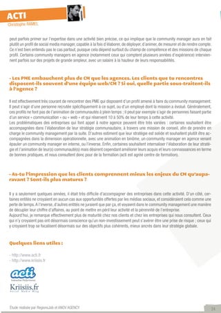 ACTI
Christophe RAMEL


peut parfois primer sur l’expertise dans une activité bien précise, ce qui implique que le community manager aura en fait
plutôt un profil de social media manager, capable à la fois d’élaborer, de déployer, d’animer, de mesurer et de rendre compte.
Ce n’est bien entendu pas le cas partout, puisque cela dépend surtout du champ de compétence et des missions de chaque
profil. Certains community managers en agence (notamment ceux qui comptent plusieurs années d’expérience) intervien-
nent parfois sur des projets de grande ampleur, avec un salaire à la hauteur de leurs responsabilités.



- Les PME embauchent plus de CM que les agences. Les clients que tu rencontres
disposent-ils souvent d’une équipe web/CM ? Si oui, quelle partie sous-traitent-ils
à l’agence ?

Il est effectivement très courant de rencontrer des PME qui disposent d’un profil amené à faire du community management.
Il peut s’agir d’une personne recrutée spécifiquement à ce sujet, ou d’un employé dont la mission a évolué. Généralement,
ces profils ne font pas de l’animation de communautés à plein temps ; il peut par exemple s’agir de personnes faisant partie
d’un service « communication » ou « web » et qui réservent 10 à 50% de leur temps à cette activité.
Les problématiques des entreprises qui font appel à notre agence peuvent être très variées : certaines souhaitent être
accompagnées dans l’élaboration de leur stratégie communautaire, à travers une mission de conseil, afin de prendre en
charge le community management par la suite. D’autres estiment que leur stratégie est solide et souhaitent plutôt être ac-
compagnées dans la dimension opérationnelle, avec une animation en binôme, un community manager en agence venant
épauler un community manager en interne, ou l’inverse. Enfin, certaines souhaitent internaliser l’élaboration de leur straté-
gie et l’animation de leur(s) communauté(s) mais désirent cependant améliorer leurs acquis et leurs connaissances en terme
de bonnes pratiques, et nous consultent donc pour de la formation (acti est agréé centre de formation).



- As-tu l’impression que les clients comprennent mieux les enjeux du CM qu’aupa-
ravant ? Sont-ils plus matures ?


Il y a seulement quelques années, il était très difficile d’accompagner des entreprises dans cette activité. D’un côté, cer-
taines entités ne croyaient en aucun cas aux opportunités offertes par les médias sociaux, et considéraient cela comme une
perte de temps. A l’inverse, d’autres entités ne juraient que par ça, et voyaient dans le community management une manière
de décupler leur chiffre d’affaires, au point de mettre en péril leur activité et la pérennité de l’entreprise.
Aujourd’hui, je remarque effectivement plus de maturité chez nos clients et chez les entreprises qui nous consultent. Ceux
qui n’y croyaient pas ont désormais conscience qu’un non-investissement peut s’avérer être une prise de risque ; ceux qui
y croyaient trop se focalisent désormais sur des objectifs plus cohérents, mieux ancrés dans leur stratégie globale.


Quelques liens utiles :

- http://www.acti.fr
- http://www.kriisiis.fr




 Étude réalisée par RegionsJob et ANOV AGENCY                                                                                  24
 