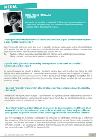 MÉDIA
                               Marie Amélie PUTTALAZ
                               L’EXPRESS
                               Marie Amélie est journaliste et responsable de l’équipe de community managers de
                               L’Express. Elle s’occupe notamment de la partie communautaire Express Yourself,
                               l’espace de débat et d’expression de L’Express.




- Pourquoi avoir choisi d’investir les réseaux sociaux ? Quel événement marquant
a créé le déclic en interne ?

Pas d’événement à proprement parler. Nous avons vu apparaître les réseaux sociaux, avons vu leur potentiel et la place
qu’ils prenaient dans la vie des gens et nous avons cherché quelle était notre place en tant que média sur ce support. Nous
avons investi les réseaux avec des stratégies adaptées pour chacun d’entre eux..
Ex :   	 Facebook > diffusion, conversation, récupération d’éléments éditoriaux pour la production de nouveaux contenus.              	
	        Twitter > diffusion, création du réseau pour chacun des journalistes et veille.


- Quelle est la place du community management dans votre entreprise ?
Comment est-il intégré ?

Le community manager est intégré à la rédaction - il est partie prenante dans l’éditorial. Jeff Jarvis a théorisé il y a déjà
cinq ans son schéma de production de l’information en collaboration avec l’internaute dans un processus de news (http://
buzzmachine.com/2009/06/07/processjournalism/). C’est ce que nous nous efforçons d’appliquer au quotidien dans la
démarche globale de la rédaction, avec le soutien des community managers. Chaque journaliste doit avoir une «fibre» de
community manager.


- Quel est l’objectif majeur de votre stratégie sur les réseaux sociaux (notoriété,
CRM, R&D) ?

 Pour ce qui est des objectifs, ils sont multiples ! Il y a évidemment des objectifs d’audience - la cellule CM est également en
 charge de production de contenu, notamment dans le cadre d’Express Yourself. Il y a des objectifs de notoriété sur un média
 comme Twitter (plus BtoB) et grand public sur Facebook.


 - Entre journalisme, modération et animation de communauté, les CM sont chez
 vous multitâches. Quand on sait que seuls 9% des CM sont issus du journalisme,
 quels genres de profils recrutez-vous ? Privilégiez-vous le recrutement interne ?

 Nous ne recrutons pas «des journalistes», nous recrutons des gens qui ont une grande agilité numérique, qui se sentent bien
 dans un univers de média et qui ont la «conversation» dans le sang. Ils ne doivent pas avoir d’a priori sur les internautes, les
 blogueurs ... Tous les gens avec lesquels ils seront amenés à échanger. Nous n’avons jamais recruté en interne à propre-
 ment parler, ne serait-ce que par le manque d’attractivité de ce métier aux yeux des journalistes «classiques». En revanche,
 nous avons confirmé avec des CDD/CDI des stagiaires du pôle.


Étude réalisée par RegionsJob et ANOV AGENCY                                                                                          25
 