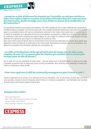 L’EXPRESS
  Marie Amélie PUTTALAZ


 - Lorsqu’on se doit d’informer les Français sur l’actualité, on sait que certains ar-
 ticles sont sujets à dérives et prises de positions franches dans les commentaires
 des internautes. Quelle stratégie avez-vous choisi au niveau de la modération et
 de l’animation ?

 Les journalistes modèrent leurs propres commentaires, afin d’être capables de tirer la valeur éditoriale des conversations.
 Les CM les aident au quotidien. La nuit et les week-ends, notre manque de réactivité était tel que nous avons choisi de faire
 appel à un prestataire externe afin que les commentaires continuent à être traités même quand nous ne sommes pas là.  
 La charte de modération est à disposition de tous les commentateurs, qui peuvent s’y référer pour connaître notre politique
 de modération. Cette charte comprend des aspects légaux (ex: pas d’appel à la violence) et des points propres à la ligne
 éditoriale de L’Express (ex: pas d’appel à la restauration de la peine de mort).
 Nous avons réduit la part de dérives dans les commentaires en les fermant aux internautes non-inscrits. Nous aidons ainsi
 également à poser les bases de la construction d’une communauté. Nous tâchons d’interagir dans les commentaires, pour
 répondre aux questions des internautes, alimenter les conversations, etc.


 - La veille est la deuxième tâche qui prend le plus de temps aux CM selon notre
 enquête. Ils sont 31% à y passer plus de 5 heures par semaine. Est-ce encore plus
 marqué pour un site de presse ?

 Oui, la veille est une part importante de notre travail... mais pas autant qu’on le devrait/voudrait. La veille sur les sujets
 d’actualité qui peuvent créer du débat nous prend un temps considérable. Nous aimerions avoir davantage de temps pour
 veiller sur l’avancée du métier de CM !


 - Pour vous, quel sera le défi du community management pour l’année à venir ?

 Trouver la spécificité de sa marque ! Il ne suffit plus de dire aux internautes: «hey, on est sympas, on parle avec vous et on
 vous accueille». De plus en plus d’entreprises savent le faire, ce n’est plus une spécificité... Les internautes sont courtisés
 de toutes parts. Il faut trouver quelque chose de plus.




 Quelques liens utiles :

 - http://www.lexpress.fr
 - http:// http://www.lexpress.fr/express-yourself/	
 - Compte Twitter : @LEXPRESS	
 - Page Facebook : Facebook.com/LExpress




Étude réalisée par RegionsJob et ANOV AGENCY                                                                                      26
 