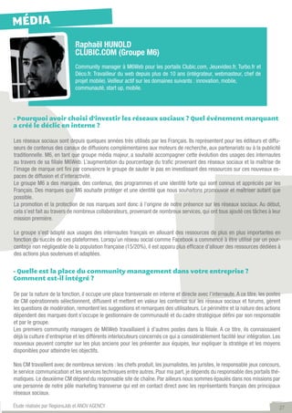 MÉDIA
                             Raphaël HUNOLD
                             CLUBIC.COM (Groupe M6)
                             Community manager à M6Web pour les portails Clubic.com, Jeuxvideo.fr, Turbo.fr et
                             Déco.fr. Travailleur du web depuis plus de 10 ans (intégrateur, webmasteur, chef de
                             projet mobile). Veilleur actif sur les domaines suivants : innovation, mobile,
                             communauté, start up, mobile.




- Pourquoi avoir choisi d’investir les réseaux sociaux ? Quel événement marquant
a créé le déclic en interne ?

Les réseaux sociaux sont depuis quelques années très utilisés par les Français. Ils représentent pour les éditeurs et diffu-
seurs de contenus des canaux de diffusions complémentaires aux moteurs de recherche, aux partenariats ou à la publicité
traditionnelle. M6, en tant que groupe média majeur, a souhaité accompagner cette évolution des usages des internautes
au travers de sa filiale M6Web. L’augmentation du pourcentage du trafic provenant des réseaux sociaux et la maîtrise de
l’image de marque ont fini par convaincre le groupe de sauter le pas en investissant des ressources sur ces nouveaux es-
paces de diffusion et d’interactivité.
Le groupe M6 a des marques, des contenus, des programmes et une identité forte qui sont connus et appréciés par les
Français. Des marques que M6 souhaite protéger et une identité que nous souhaitons promouvoir et maîtriser autant que
possible.
La promotion et la protection de nos marques sont donc à l’origine de notre présence sur les réseaux sociaux. Au début,
cela s’est fait au travers de nombreux collaborateurs, provenant de nombreux services, qui ont tous ajouté ces tâches à leur
mission première.

Le groupe s’est adapté aux usages des internautes français en allouant des ressources de plus en plus importantes en
fonction du succès de ces plateformes. Lorsqu’un réseau social comme Facebook a commencé à être utilisé par un pour-
centage non négligeable de la population française (15/20%), il est apparu plus efficace d’allouer des ressources dédiées à
des actions plus soutenues et adaptées.


- Quelle est la place du community management dans votre entreprise ?
Comment est-il intégré ?

De par la nature de la fonction, il occupe une place transversale en interne et directe avec l’internaute. A ce titre, les postes
de CM opérationnels sélectionnent, diffusent et mettent en valeur les contenus sur les réseaux sociaux et forums, gèrent
les questions de modération, remontent les suggestions et remarques des utilisateurs. Le périmètre et la nature des actions
dépendent des marques dont s’occupe le gestionnaire de communauté et du cadre stratégique défini par son responsable
et par le groupe.
Les premiers community managers de M6Web travaillaient à d’autres postes dans la filiale. A ce titre, ils connaissaient
déjà la culture d’entreprise et les différents interlocuteurs concernés ce qui a considérablement facilité leur intégration. Les
nouveaux peuvent compter sur les plus anciens pour les présenter aux équipes, leur expliquer la stratégie et les moyens
disponibles pour atteindre les objectifs.

Nos CM travaillent avec de nombreux services : les chefs produit, les journalistes, les juristes, le responsable jeux concours,
le service communication et les services techniques entre autres. Pour ma part, je dépends du responsable des portails thé-
matiques. Le deuxième CM dépend du responsable site de chaîne. Par ailleurs nous sommes épaulés dans nos missions par
une personne de notre pôle marketing transverse qui est en contact direct avec les représentants français des principaux
réseaux sociaux.

Étude réalisée par RegionsJob et ANOV AGENCY                                                                                    27
 