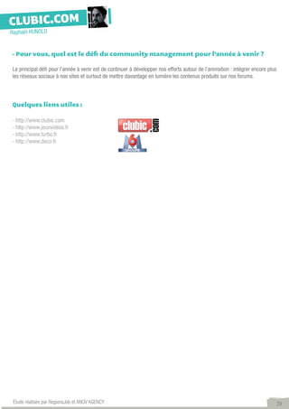 CLUBIC.COM
Raphaël HUNOLD


- Pour vous, quel est le défi du community management pour l’année à venir ?

Le principal défi pour l’année à venir est de continuer à développer nos efforts autour de l’animation : intégrer encore plus
les réseaux sociaux à nos sites et surtout de mettre davantage en lumière les contenus produits sur nos forums.



Quelques liens utiles :

- http://www.clubic.com
- http://www.jeuxvidéos.fr
- http://www.turbo.fr
- http://www.deco.fr




 Étude réalisée par RegionsJob et ANOV AGENCY                                                                                   29
 