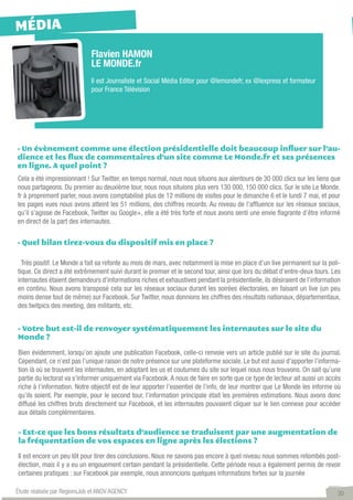 MÉDIA
                             Flavien HAMON
                             LE MONDE.fr
                             Il est Journaliste et Social Média Editor pour @lemondefr, ex @lexpress et formateur
                             pour France Télévision




- Un évènement comme une élection présidentielle doit beaucoup influer sur l’au-
dience et les flux de commentaires d’un site comme Le Monde.fr et ses présences
en ligne. A quel point ?
Cela a été impressionnant ! Sur Twitter, en temps normal, nous nous situons aux alentours de 30 000 clics sur les liens que
nous partageons. Du premier au deuxième tour, nous nous situions plus vers 130 000, 150 000 clics. Sur le site Le Monde.
fr à proprement parler, nous avons comptabilisé plus de 12 millions de visites pour le dimanche 6 et le lundi 7 mai, et pour
les pages vues nous avons atteint les 51 millions, des chiffres records. Au niveau de l’affluence sur les réseaux sociaux,
qu’il s’agisse de Facebook, Twitter ou Google+, elle a été très forte et nous avons senti une envie flagrante d’être informé
en direct de la part des internautes.


- Quel bilan tirez-vous du dispositif mis en place ?

  Très positif. Le Monde a fait sa refonte au mois de mars, avec notamment la mise en place d’un live permanent sur la poli-
tique. Ce direct a été extrêmement suivi durant le premier et le second tour, ainsi que lors du débat d’entre-deux tours. Les
internautes étaient demandeurs d’informations riches et exhaustives pendant la présidentielle, ils désiraient de l’information
en continu. Nous avons transposé cela sur les réseaux sociaux durant les soirées électorales, en faisant un live (un peu
moins dense tout de même) sur Facebook. Sur Twitter, nous donnions les chiffres des résultats nationaux, départementaux,
des twitpics des meeting, des militants, etc.


- Votre but est-il de renvoyer systématiquement les internautes sur le site du
Monde ?

Bien évidemment, lorsqu’on ajoute une publication Facebook, celle-ci renvoie vers un article publié sur le site du journal.
Cependant, ce n’est pas l’unique raison de notre présence sur une plateforme sociale. Le but est aussi d’apporter l’informa-
tion là où se trouvent les internautes, en adoptant les us et coutumes du site sur lequel nous nous trouvons. On sait qu’une
partie du lectorat va s’informer uniquement via Facebook. A nous de faire en sorte que ce type de lecteur ait aussi un accès
riche à l’information. Notre objectif est de leur apporter l’essentiel de l’info, de leur montrer que Le Monde les informe où
qu’ils soient. Par exemple, pour le second tour, l’information principale était les premières estimations. Nous avons donc
diffusé les chiffres bruts directement sur Facebook, et les internautes pouvaient cliquer sur le lien connexe pour accéder
aux détails complémentaires.

- Est-ce que les bons résultats d’audience se traduisent par une augmentation de
la fréquentation de vos espaces en ligne après les élections ?

Il est encore un peu tôt pour tirer des conclusions. Nous ne savons pas encore à quel niveau nous sommes retombés post-
élection, mais il y a eu un engouement certain pendant la présidentielle. Cette période nous a également permis de revoir
certaines pratiques : sur Facebook par exemple, nous annoncions quelques informations fortes sur la journée

Étude réalisée par RegionsJob et ANOV AGENCY                                                                                30
 