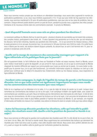 LE MONDE.fr
Flavien HAMON

Nous nous sommes rendus compte que nos lecteurs en attendaient davantage, nous avons donc augmenté le nombre de
publications quotidiennes. Là où, nous nous limitions auparavant à 10 à 15 par jour pour éviter de trop spammer les inter-
nautes, nous sommes maintenant à 30 voire 40 publications quotidiennes, sans que cela ne leur pose de problème, bien au
contraire. Chaque élément publié devient comme un post de forum, pendant la journée nous y apportons des infos complé-
mentaires et de nouveaux articles dans les commentaires (exemple : le procès du Médiator).


- Quel dispositif humain avez-vous mis en place pendant les élections ?

La newsroom politique du Monde était sur le pied de guerre : plusieurs dizaines de journalistes qui écrivaient des analyses,
des comptes rendus, participaient à des tchats, etc.  A cela s’ajoutent cinq personnes sur le live du site, qui ont retranscrit
les discours, fait du fact-checking, répondu aux questions des internautes… En ce qui concerne les réseaux sociaux, j’étais
la seule personne à m’en occuper. Au premier tour, j’ai commencé à 18h pour terminer vers 3h30 du matin. Et à cette heure
nous n’étions pas les seuls, nos lecteurs étaient toujours présents. Au second tour, le suivi s’est terminé vers 1h, pour re-
prendre le lendemain entre 8h et 9h.


- Quelle est la marge de manœuvre des community managers par rapport à la
ligne éditoriale et à la politique fixée par le journal ?

Elle est quasiment totale. Le fait d’effectuer des lives sur Facebook et Twitter est assez nouveau. Avant Le Monde, aucun
autre média n’avait testé ce genre de dispositif. Je suis arrivé fin mars au journal, et j’ai vu que la communauté du Monde
réagissait de manière différente par rapport aux communautés que j’avais pu animer par le passé. J’ai voulu tester ce dis-
positif pour le premier tour, j’ai vu que cela fonctionnait. J’ai remonté l’information auprès du rédacteur en chef qui a été
partant pour continuer pour le débat et le deuxième tour. Évidemment, même sur les réseaux sociaux, nous respectons la
ligne éditoriale du Monde.


- Pendant cette campagne, la règle de l’égalité du temps de parole a été beaucoup
discutée. Est-ce que cette notion est également importante lorsque vous modé-
rez les commentaires des internautes que vous relayez ?

Cette loi ne s’applique qu’à la télévision et à la radio, il n’y a pas de règle de temps de parole sur le web. Lorsque nous
remontons les commentaires des lecteurs sur tel ou tel sujet, il est compliqué d’établir une égalité totale, avec autant de
commentaires par candidat ou par parti. Nous ne traitons pas les interventions des internautes de cette façon : le fait de faire
une revue de commentaires, de dire ce que pensent les lecteurs sur tel ou tel sujet, c’est une prise de température de leur
opinion. Nous devons donc rester le plus fidèles possible à l’opinion des lecteurs du Monde. Si, par exemple, une majorité
d’internautes est hostile à la mesure d’un candidat, nous allons le retranscrire dans le compte-rendu que nous allons rédiger.



 - Autre loi beaucoup discutée pendant les élections, celle qui interdit la publi-
 cation des résultats avant 20h. Quelle a été la position du journal Le Monde à ce
 sujet ?

 Nous nous sommes en effet posé la question de la publication des résultats avant 20h. Il a été décidé de ne pas le faire, de
 s’en tenir à la loi. Mais, dès 18h tout le monde savait. Nous supprimions les commentaires des lecteurs qui donnaient les
 résultats pour éviter tout ennui avec la justice, mais cette situation était ridicule. Nous avons donc préféré attendre de voir
 s’il y avait un moyen de modifier cette loi plutôt que de l’enfreindre pendant les élections.



 Étude réalisée par RegionsJob et ANOV AGENCY                                                                                  31
 