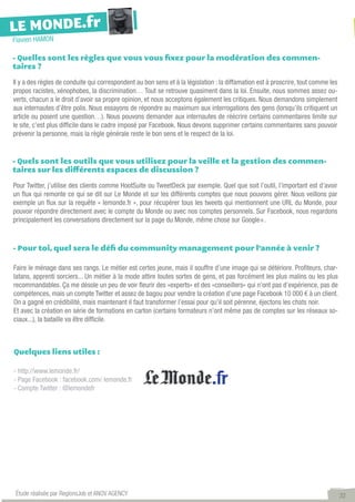 LE MONDE.fr
Flavien HAMON

- Quelles sont les règles que vous vous fixez pour la modération des commen-
taires ?

Il y a des règles de conduite qui correspondent au bon sens et à la législation : la diffamation est à proscrire, tout comme les
propos racistes, xénophobes, la discrimination… Tout se retrouve quasiment dans la loi. Ensuite, nous sommes assez ou-
verts, chacun a le droit d’avoir sa propre opinion, et nous acceptons également les critiques. Nous demandons simplement
aux internautes d’être polis. Nous essayons de répondre au maximum aux interrogations des gens (lorsqu’ils critiquent un
article ou posent une question…). Nous pouvons demander aux internautes de réécrire certains commentaires limite sur
le site, c’est plus difficile dans le cadre imposé par Facebook. Nous devons supprimer certains commentaires sans pouvoir
prévenir la personne, mais la règle générale reste le bon sens et le respect de la loi.


- Quels sont les outils que vous utilisez pour la veille et la gestion des commen-
taires sur les différents espaces de discussion ?

Pour Twitter, j’utilise des clients comme HootSuite ou TweetDeck par exemple. Quel que soit l’outil, l’important est d’avoir
un flux qui remonte ce qui se dit sur Le Monde et sur les différents comptes que nous pouvons gérer. Nous veillons par
exemple un flux sur la requête « lemonde.fr », pour récupérer tous les tweets qui mentionnent une URL du Monde, pour
pouvoir répondre directement avec le compte du Monde ou avec nos comptes personnels. Sur Facebook, nous regardons
principalement les conversations directement sur la page du Monde, même chose sur Google+.


- Pour toi, quel sera le défi du community management pour l’année à venir ?

Faire le ménage dans ses rangs. Le métier est certes jeune, mais il souffre d’une image qui se détériore. Profiteurs, char-
latans, apprenti sorciers... Un métier à la mode attire toutes sortes de gens, et pas forcément les plus malins ou les plus
recommandables. Ça me désole un peu de voir fleurir des «experts» et des «conseillers» qui n’ont pas d’expérience, pas de
compétences, mais un compte Twitter et assez de bagou pour vendre la création d’une page Facebook 10 000 € à un client.
On a gagné en crédibilité, mais maintenant il faut transformer l’essai pour qu’il soit pérenne, éjectons les chats noir.
Et avec la création en série de formations en carton (certains formateurs n’ont même pas de comptes sur les réseaux so-
ciaux...), la bataille va être difficile.



Quelques liens utiles :

- http://www.lemonde.fr/
- Page Facebook : facebook.com/ lemonde.fr
- Compte Twitter : @lemondefr




 Étude réalisée par RegionsJob et ANOV AGENCY                                                                                      32
 
