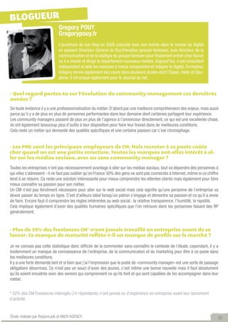 BLOGUEUR
                             Gregory POUY
                             Gregorypouy.fr
                             L’ouverture de son blog en 2005 coincide avec son entrée dans le monde du digital
                             en passant Directeur Général de BuzzParadise (groupe Vanksen), puis directeur de la
                             communication et de la statégie du groupe Vanksen pour finalement entrer chez Nurun
                             ou il a monté et dirigé le département nouveaux médias. Aujourd’hui, il est consultant
                             indépendant et aide les marques à mieux comprendre et intégrer le digital. Formateur,
                             Grégory donne également des cours dans plusieurs écoles dont l’Essec, Hetic et Dau-
                             phine. Il chronique également pour le Journal du net.


- Quel regard portes-tu sur l’évolution du community management ces dernières
années ?
De toute évidence il y a une professionnalisation du métier. D’abord par une meilleure compréhension des enjeux, mais aussi
parce qu’il y a de plus en plus de personnes performantes dans leur domaine dont certaines partagent leur expérience.
Les community managers passent de plus en plus de l’agence à l’annonceur directement, ce qui est une excellente chose,
ils ont également beaucoup plus d’outils à leur disposition pour faire leur travail dans de meilleures conditions.
Cela reste un métier qui demande des qualités spécifiques et une certaine passion car c’est chronophage.


- Les PME sont les principaux employeurs de CM. Mais recruter à ce poste coûte
cher quand on est une petite structure. Toutes les marques ont-elles intérêt à al-
ler sur les médias sociaux, avec ou sans community manager ?

Toutes les entreprises n’ont pas nécessairement avantage à aller sur les médias sociaux, tout va dépendre des personnes à
qui elles s’adressent - il ne faut pas oublier qu’en France 30% des gens ne sont pas connectés à Internet, même si ce chiffre
tend à se réduire. Ca reste une solution intéressante pour mieux comprendre les attentes clients mais également pour faire
mieux connaître sa passion pour son métier.
Un CM n’est pas forcément nécessaire pour aller sur le web social mais cela signifie qu’une personne de l’entreprise va
devoir passer du temps en ligne. C’est d’ailleurs idéal lorsqu’un patron s’engage et démontre sa passion et ce qu’il a envie
de faire. Encore faut-il comprendre les règles inhérentes au web social : la relative transparence, l’humilité, la rapidité.
Cela implique également d’avoir des qualités humaines spécifiques que l’on retrouve dans les personnes faisant des RP
généralement.


- Plus de 50% des freelances CM* n’ont jamais travaillé en entreprise avant de se
lancer. Ce manque de maturité reflète-t-il un manque de profils sur le marché ?

Je ne connais pas cette statistique donc difficile de la commenter sans connaître le contexte de l’étude, cependant, il y a
évidemment un manque de connaissance de l’entreprise, de la communication et du marketing pour être à ce poste dans
les meilleures conditions.
Il y a une forte demande tant et si bien que j’ai l’impression que le poste de «community manager» est une sorte de passage
obligatoire désormais. Ce n’est pas un souci d’avoir des jeunes, c’est même une bonne nouvelle mais il faut absolument
qu’ils soient encadrés avec des seniors qui comprennent ce qu’ils font et qui sont capables de les accompagner dans leur
métier.


* 52% des CM Freelances intérogés (74 répondants) n’ont jamais eu d’expérience en entreprise avant leur lancement
d’activité.


Étude réalisée par RegionsJob et ANOV AGENCY                                                                                33
 