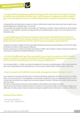 GREGORYPOUR.FR
 Gregory POUY


- 63% des CM français disent utiliser le blog dans le cadre de leur travail. Ton blog
t’a offert une très belle visibilité sur le web français. La logique est-elle la même
pour une entreprise ? Est-ce un média adapté pour marquer sa présence en ligne
?

 Le blog peut être une solution dans la mesure où il aide au référencement naturel mais comme pour tous les outils, cela va
 vraiment dépendre de l’utilisation que l’on va en faire.
 C’est excellent pour partager des idées, des principes, de l’expérience, rencontrer d’autres personnes du même secteur
 peut-être... Par conséquent, l’ouverture d’un blog peut être une excellente solution ou pas, et il en va de même avec l’en-
 semble des outils.


- Le principal moyen d’accès à un poste reste les sites d’emploi (23%) devant la
cooptation (19%) et les réseaux sociaux (12%). Si tu avais un conseil à donner aux
jeunes CM qui souhaitent se faire repérer par les marques, quel serait-il ?

 Je pense qu’ils doivent s’engager et monter des projets personnels et prouver que cela fonctionne, en bref, faire le métier
 de CM pour eux d’abord. Ca fera toujours la différence.
 Ensuite, je trouve qu’il y a beaucoup de postes qui passent sur Twitter, mais en tissant un réseau à travers leurs actions ils
 vont réussir à se rapprocher des postes intéressants, c’est certain.


 - 22% des CM affirment que leur entreprise va recruter à ce poste en 2012. Penses-
 tu que ce métier va encore connaître une belle croissance et représente un poten-
 tiel en matière d’emploi pour les futurs jeunes diplômés ?

 Oui c’est assez évident... Le métier n’en est qu’à ses débuts et il va encore se professionnaliser. C’est un poste devenu de
 plus en plus indispensable pour les entreprises qui, au fur et à mesure, doivent toutes s’impliquer dans le web social.


 - Pour toi, quel sera le défi du community management pour l’année à venir ?

 Je ne sais pas si on peut parler de défi mais vu le nombre de personnes passant par ces réseaux pour gérer leur relation
 client, il va y avoir une forme «d’industrialisation» du community management. Ce qui va nécessairement amener vers un
 mix des bases de données et une capacité des community managers à connaître l’historique de la relation clients quels que
 soient les canaux.
 Par ailleurs, les internautes sont de plus en plus habitués à cette rapidité,il va donc falloir la satisfaire.
 Quand avant c’était une bonne surprise de recevoir une réaction d’un community manager de manière active, bientôt cela ne
 suffira plus. Par ailleurs, dans la mesure où toutes les marques s’engouffrent dans le web social, il va falloir se différencier.



 Quelques liens utiles :

 - http://www.gregorypouy.fr	
 - Compte Twitter : @gregfromparis




 Étude réalisée par RegionsJob et ANOV AGENCY                                                                                    34
 